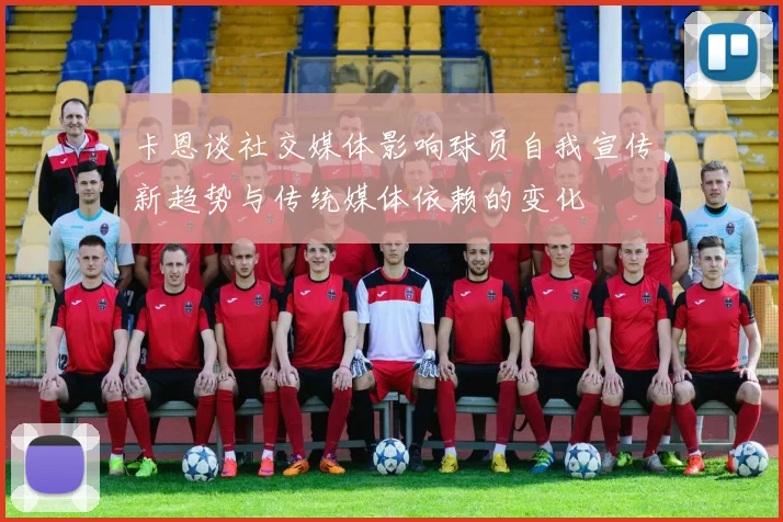 卡恩谈社交媒体影响球员自我宣传新趋势与传统媒体依赖的变化
