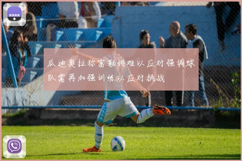 瓜迪奥拉称富勒姆难以应对强调球队需再加强训练以应对挑战