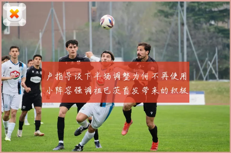 卢指导谈下半场调整为何不再使用小阵容强调祖巴茨首发带来的积极效果