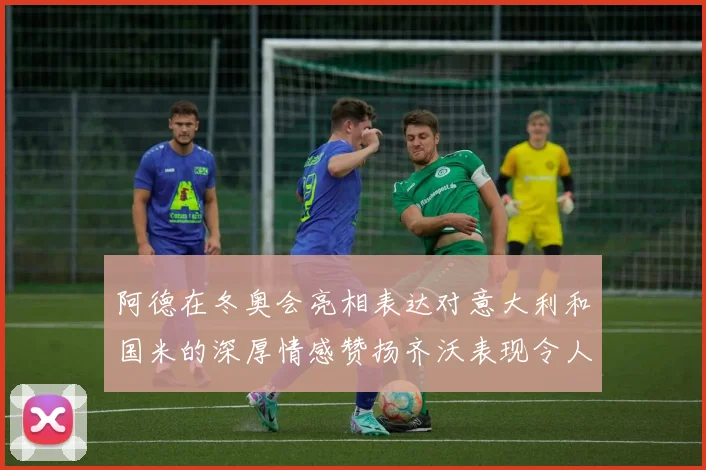 阿德在冬奥会亮相表达对意大利和国米的深厚情感赞扬齐沃表现令人惊喜