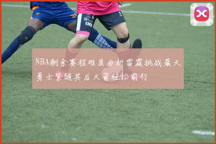 NBA剩余赛程难度分析雷霆挑战最大勇士紧随其后火箭轻松前行