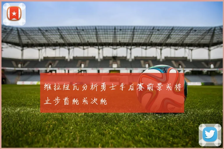 维拉纽瓦分析勇士季后赛前景或将止步首轮或次轮