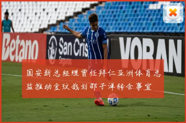 国安新总经理曾任拜仁亚洲体育总监推动金玟哉刘邵子洋转会事宜