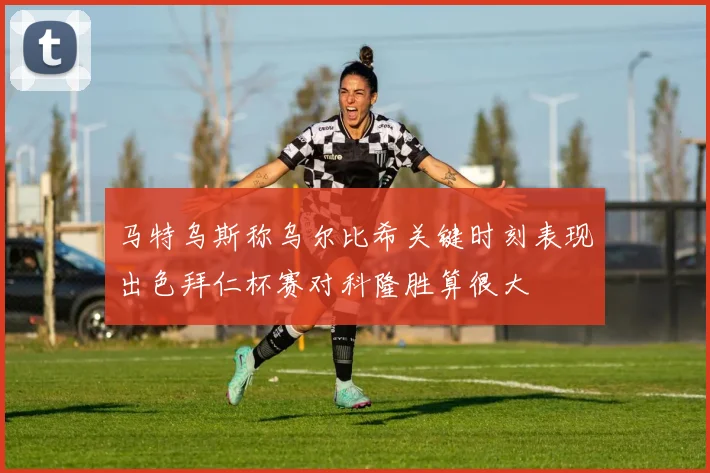 马特乌斯称乌尔比希关键时刻表现出色拜仁杯赛对科隆胜算很大