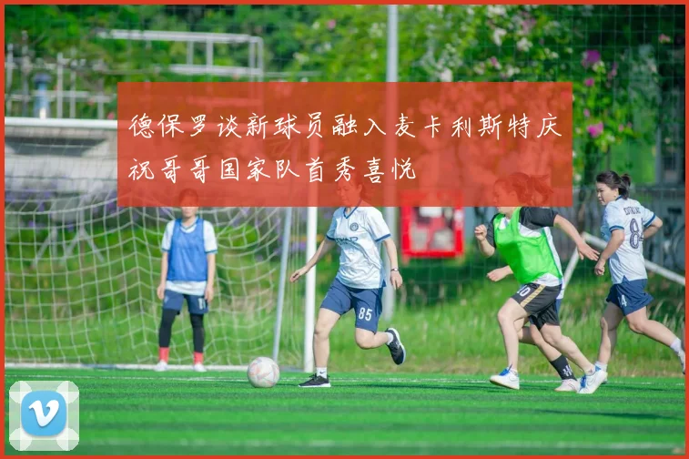 德保罗谈新球员融入麦卡利斯特庆祝哥哥国家队首秀喜悦