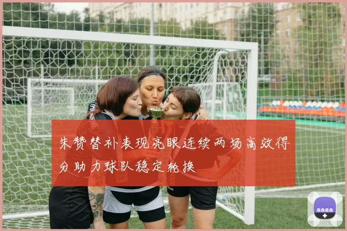 朱赞替补表现亮眼连续两场高效得分助力球队稳定轮换
