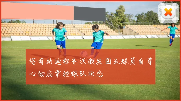塔奇纳迪称齐沃激发国米球员自尊心彻底掌控球队状态