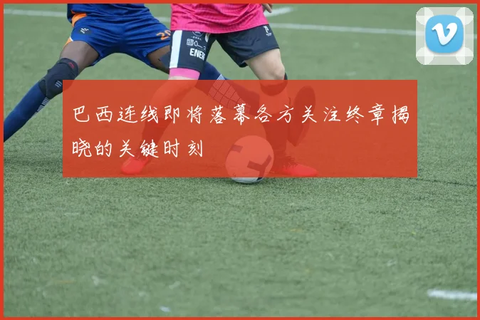 巴西连线即将落幕各方关注终章揭晓的关键时刻