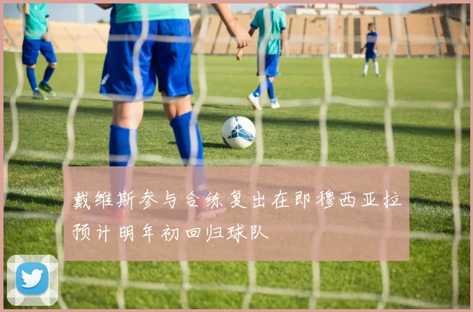戴维斯参与合练复出在即穆西亚拉预计明年初回归球队
