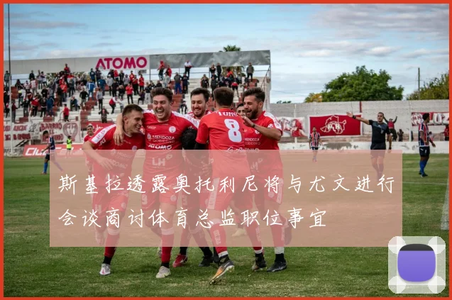 斯基拉透露奥托利尼将与尤文进行会谈商讨体育总监职位事宜