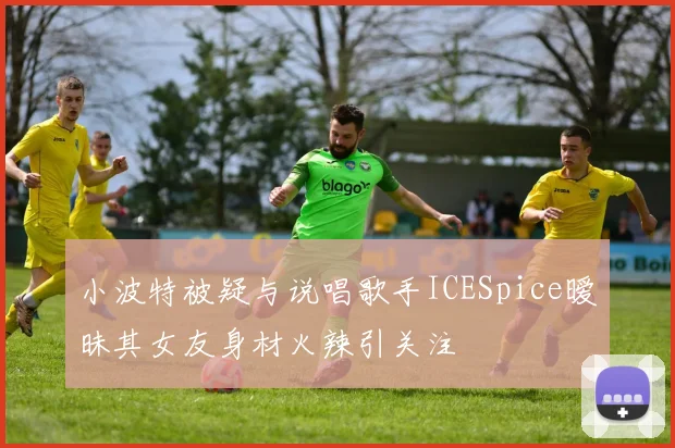 小波特被疑与说唱歌手ICESpice暧昧其女友身材火辣引关注