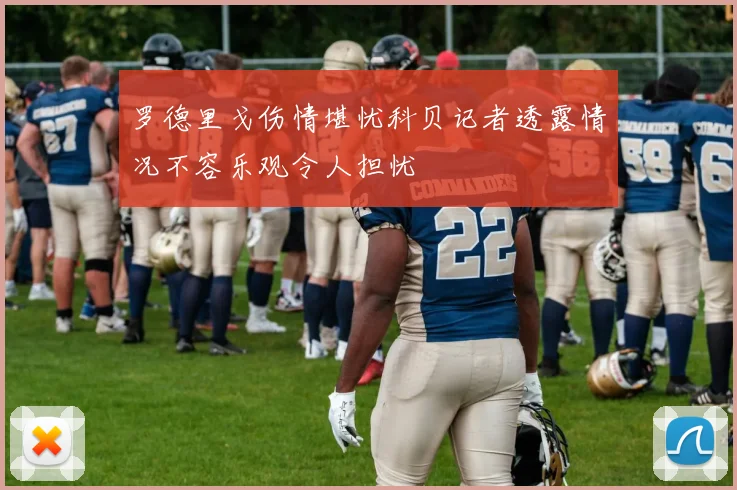 罗德里戈伤情堪忧科贝记者透露情况不容乐观令人担忧