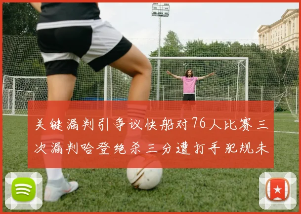 关键漏判引争议快船对76人比赛三次漏判哈登绝杀三分遭打手犯规未判