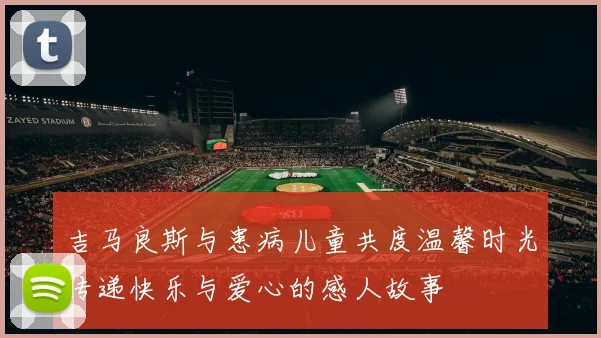 吉马良斯与患病儿童共度温馨时光传递快乐与爱心的感人故事