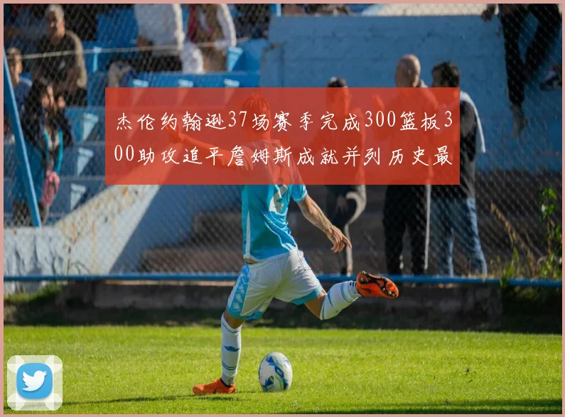 杰伦约翰逊37场赛季完成300篮板300助攻追平詹姆斯成就并列历史最快前锋