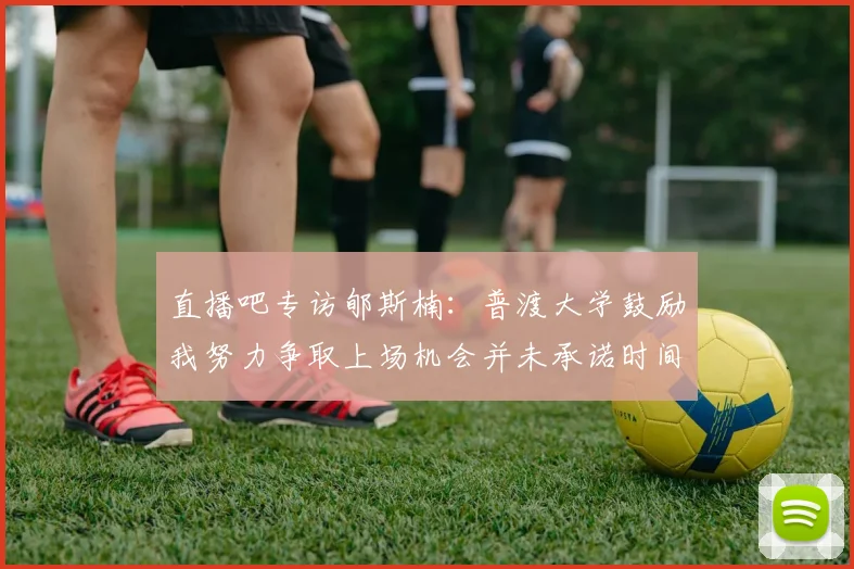 直播吧专访郇斯楠：普渡大学鼓励我努力争取上场机会并未承诺时间