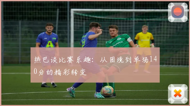 热巴谈比赛乐趣：从困境到单场140分的精彩转变