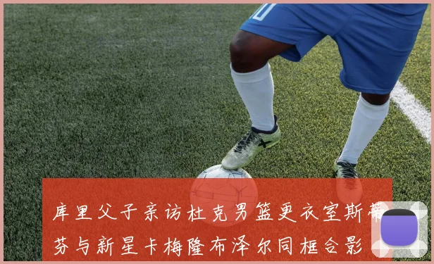 库里父子亲访杜克男篮更衣室斯蒂芬与新星卡梅隆布泽尔同框合影