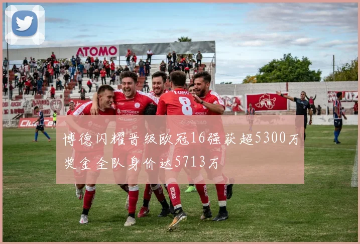 博德闪耀晋级欧冠16强获超5300万奖金全队身价达5713万
