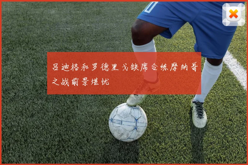 吕迪格和罗德里戈缺席合练摩纳哥之战前景堪忧