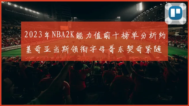 2023年NBA2K能力值前十榜单分析约基奇亚当斯领衔字母哥东契奇紧随其后