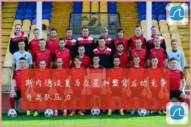 斯内德谈皇马众星加盟背后的竞争与离队压力