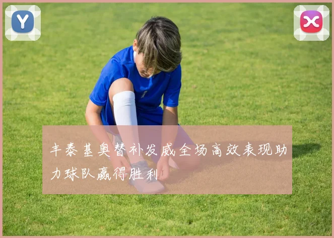 丰泰基奥替补发威全场高效表现助力球队赢得胜利