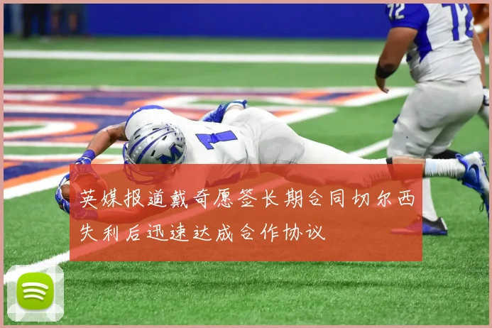 英媒报道戴奇愿签长期合同切尔西失利后迅速达成合作协议