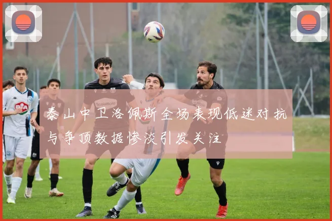 泰山中卫洛佩斯全场表现低迷对抗与争顶数据惨淡引发关注