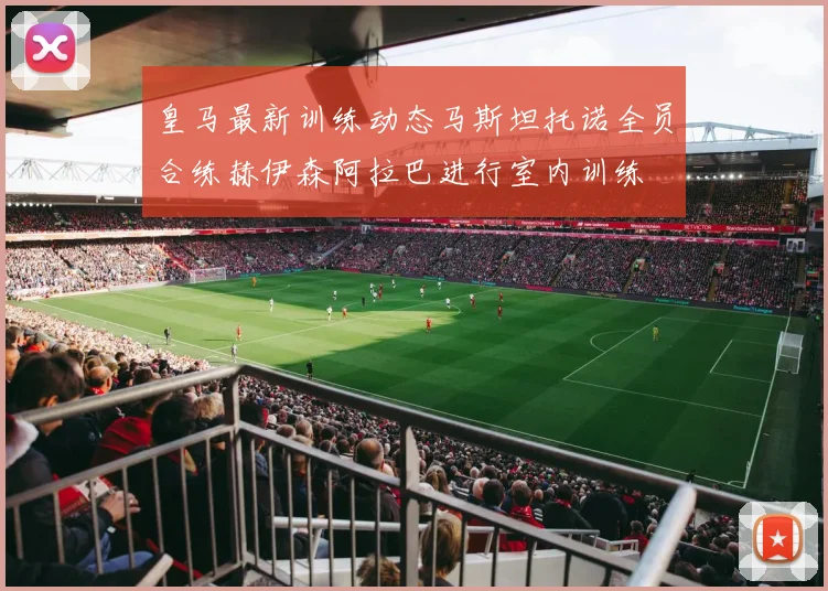 皇马最新训练动态马斯坦托诺全员合练赫伊森阿拉巴进行室内训练