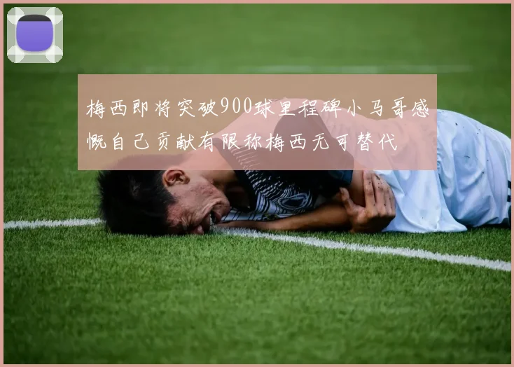 梅西即将突破900球里程碑小马哥感慨自己贡献有限称梅西无可替代