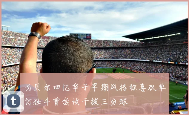 戈贝尔回忆华子早期风格称喜欢单打独斗曾尝试干拔三分球