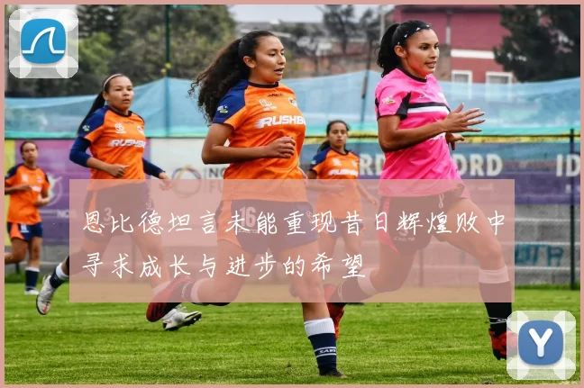 恩比德坦言未能重现昔日辉煌败中寻求成长与进步的希望