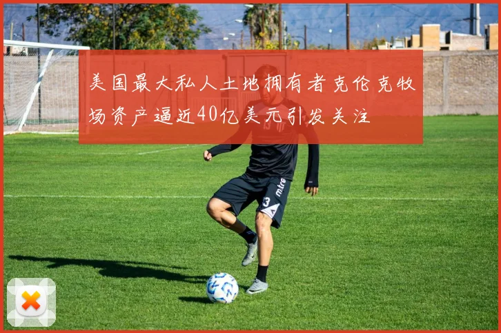 美国最大私人土地拥有者克伦克牧场资产逼近40亿美元引发关注