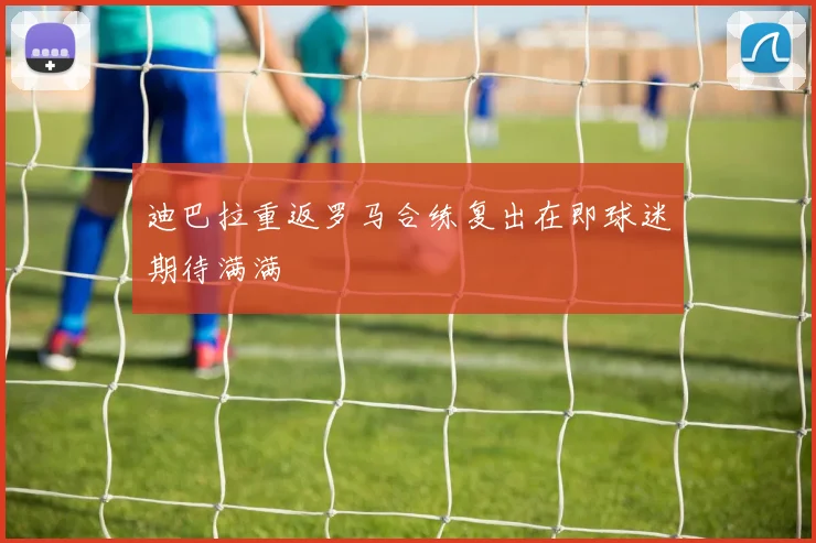 迪巴拉重返罗马合练复出在即球迷期待满满